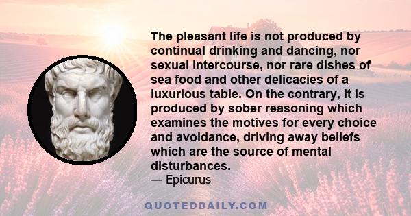 The pleasant life is not produced by continual drinking and dancing, nor sexual intercourse, nor rare dishes of sea food and other delicacies of a luxurious table. On the contrary, it is produced by sober reasoning