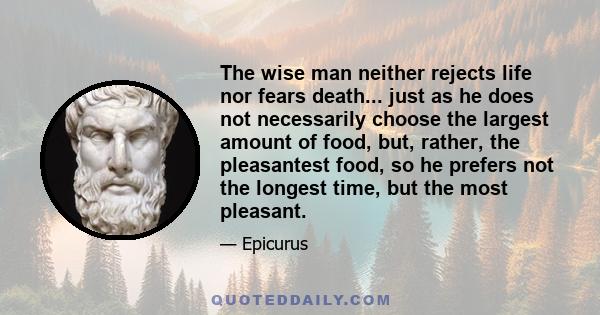 The wise man neither rejects life nor fears death... just as he does not necessarily choose the largest amount of food, but, rather, the pleasantest food, so he prefers not the longest time, but the most pleasant.