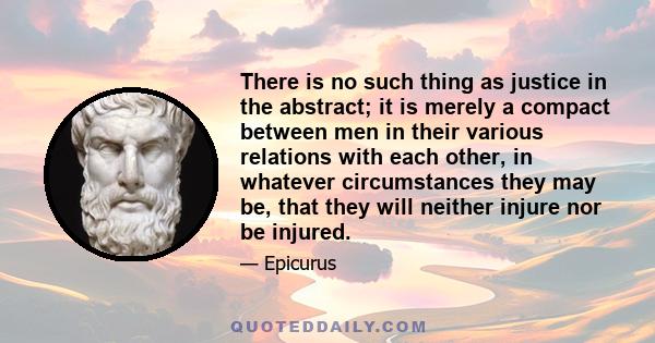 There is no such thing as justice in the abstract; it is merely a compact between men in their various relations with each other, in whatever circumstances they may be, that they will neither injure nor be injured.