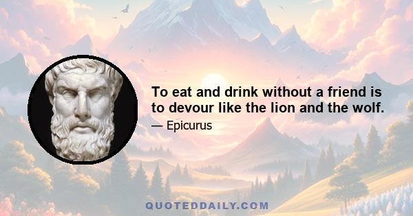 To eat and drink without a friend is to devour like the lion and the wolf.