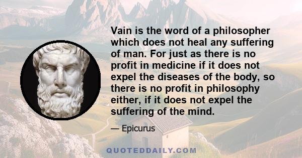 Vain is the word of a philosopher which does not heal any suffering of man. For just as there is no profit in medicine if it does not expel the diseases of the body, so there is no profit in philosophy either, if it