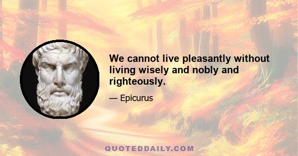 We cannot live pleasantly without living wisely and nobly and righteously.