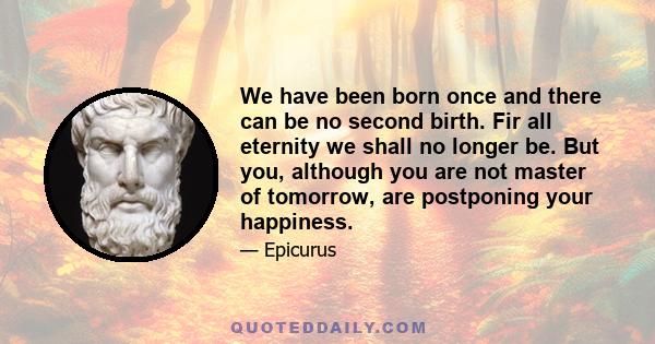 We have been born once and there can be no second birth. Fir all eternity we shall no longer be. But you, although you are not master of tomorrow, are postponing your happiness.