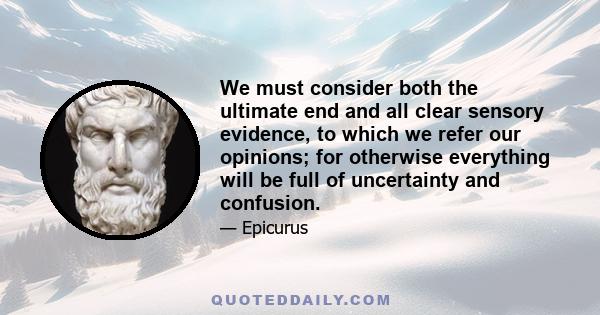 We must consider both the ultimate end and all clear sensory evidence, to which we refer our opinions; for otherwise everything will be full of uncertainty and confusion.