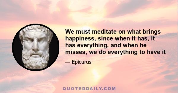 We must meditate on what brings happiness, since when it has, it has everything, and when he misses, we do everything to have it