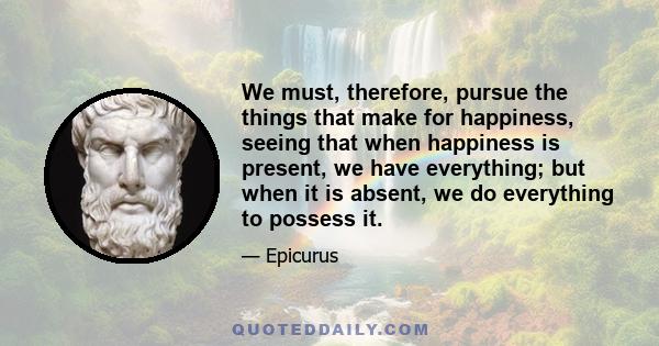 We must, therefore, pursue the things that make for happiness, seeing that when happiness is present, we have everything; but when it is absent, we do everything to possess it.