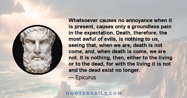 Whatsoever causes no annoyance when it is present, causes only a groundless pain in the expectation. Death, therefore, the most awful of evils, is nothing to us, seeing that, when we are, death is not come, and, when