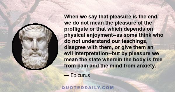 When we say that pleasure is the end, we do not mean the pleasure of the profligate or that which depends on physical enjoyment--as some think who do not understand our teachings, disagree with them, or give them an