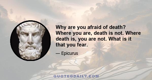 Why are you afraid of death? Where you are, death is not. Where death is, you are not. What is it that you fear.