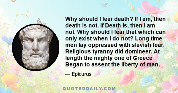 Why should I fear death? If I am, then death is not. If Death is, then I am not. Why should I fear that which can only exist when I do not? Long time men lay oppressed with slavish fear. Religious tyranny did domineer.