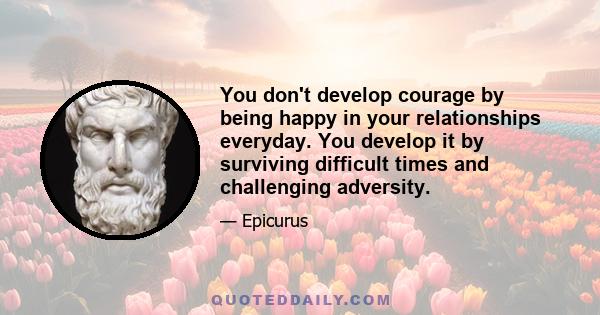 You don't develop courage by being happy in your relationships everyday. You develop it by surviving difficult times and challenging adversity.