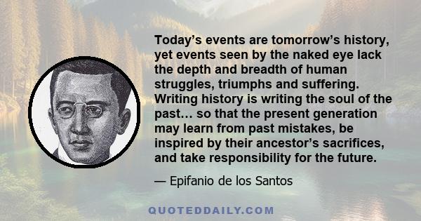 Today’s events are tomorrow’s history, yet events seen by the naked eye lack the depth and breadth of human struggles, triumphs and suffering. Writing history is writing the soul of the past… so that the present