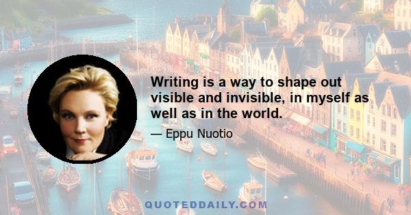 Writing is a way to shape out visible and invisible, in myself as well as in the world.