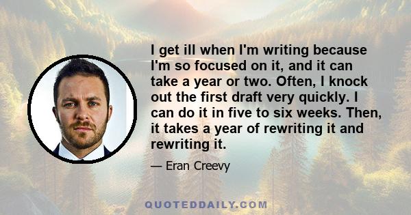 I get ill when I'm writing because I'm so focused on it, and it can take a year or two. Often, I knock out the first draft very quickly. I can do it in five to six weeks. Then, it takes a year of rewriting it and