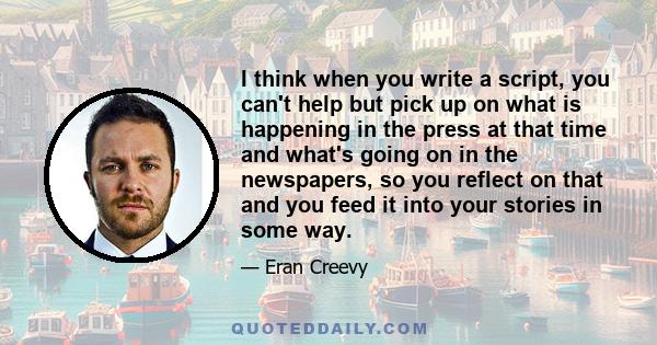 I think when you write a script, you can't help but pick up on what is happening in the press at that time and what's going on in the newspapers, so you reflect on that and you feed it into your stories in some way.