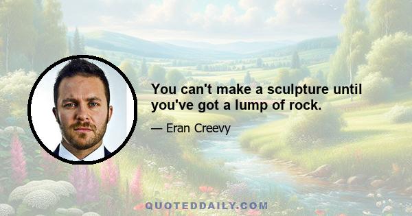 You can't make a sculpture until you've got a lump of rock.