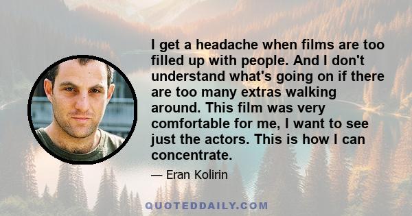 I get a headache when films are too filled up with people. And I don't understand what's going on if there are too many extras walking around. This film was very comfortable for me, I want to see just the actors. This