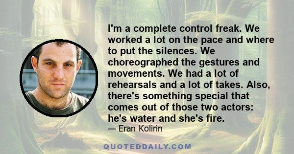 I'm a complete control freak. We worked a lot on the pace and where to put the silences. We choreographed the gestures and movements. We had a lot of rehearsals and a lot of takes. Also, there's something special that