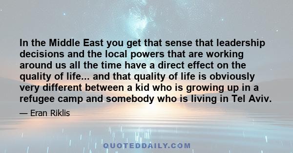 In the Middle East you get that sense that leadership decisions and the local powers that are working around us all the time have a direct effect on the quality of life... and that quality of life is obviously very