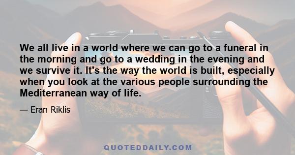 We all live in a world where we can go to a funeral in the morning and go to a wedding in the evening and we survive it. It's the way the world is built, especially when you look at the various people surrounding the