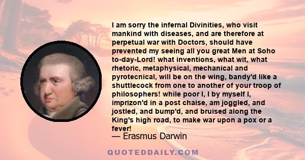 I am sorry the infernal Divinities, who visit mankind with diseases, and are therefore at perpetual war with Doctors, should have prevented my seeing all you great Men at Soho to-day-Lord! what inventions, what wit,