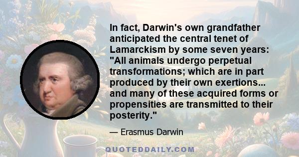 In fact, Darwin's own grandfather anticipated the central tenet of Lamarckism by some seven years: All animals undergo perpetual transformations; which are in part produced by their own exertions... and many of these