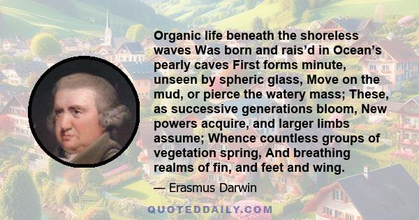 Organic life beneath the shoreless waves Was born and rais’d in Ocean’s pearly caves First forms minute, unseen by spheric glass, Move on the mud, or pierce the watery mass; These, as successive generations bloom, New