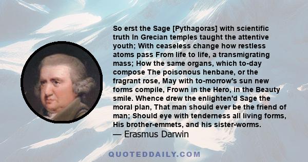 So erst the Sage [Pythagoras] with scientific truth In Grecian temples taught the attentive youth; With ceaseless change how restless atoms pass From life to life, a transmigrating mass; How the same organs, which