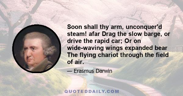 Soon shall thy arm, unconquer'd steam! afar Drag the slow barge, or drive the rapid car; Or on wide-waving wings expanded bear The flying chariot through the field of air.