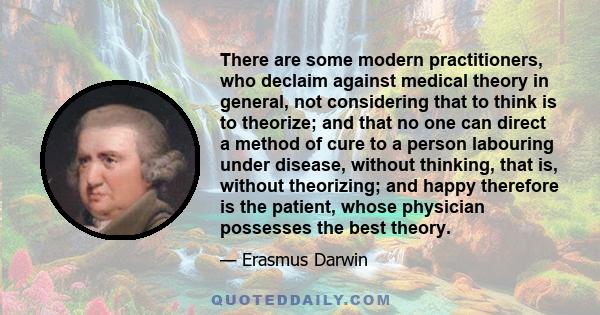 There are some modern practitioners, who declaim against medical theory in general, not considering that to think is to theorize; and that no one can direct a method of cure to a person labouring under disease, without