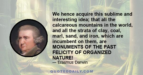 We hence acquire this sublime and interesting idea; that all the calcareous mountains in the world, and all the strata of clay, coal, marl, sand, and iron, which are incumbent on them, are MONUMENTS OF THE PAST FELICITY 