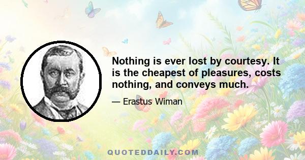 Nothing is ever lost by courtesy. It is the cheapest of pleasures, costs nothing, and conveys much.