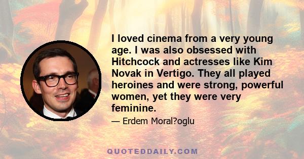 I loved cinema from a very young age. I was also obsessed with Hitchcock and actresses like Kim Novak in Vertigo. They all played heroines and were strong, powerful women, yet they were very feminine.