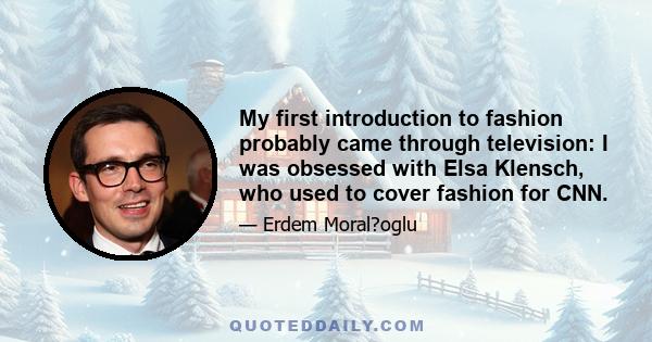 My first introduction to fashion probably came through television: I was obsessed with Elsa Klensch, who used to cover fashion for CNN.