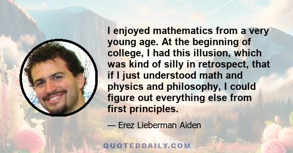 I enjoyed mathematics from a very young age. At the beginning of college, I had this illusion, which was kind of silly in retrospect, that if I just understood math and physics and philosophy, I could figure out