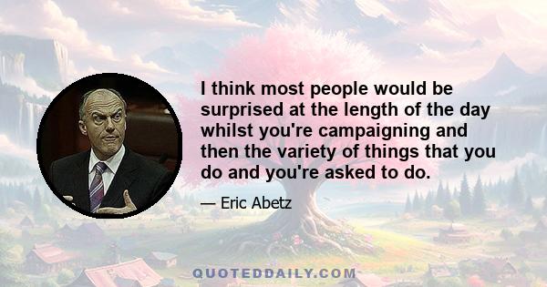 I think most people would be surprised at the length of the day whilst you're campaigning and then the variety of things that you do and you're asked to do.