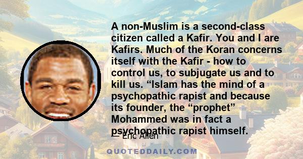 A non-Muslim is a second-class citizen called a Kafir. You and I are Kafirs. Much of the Koran concerns itself with the Kafir - how to control us, to subjugate us and to kill us. “Islam has the mind of a psychopathic