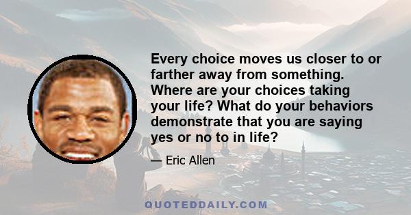 Every choice moves us closer to or farther away from something. Where are your choices taking your life? What do your behaviors demonstrate that you are saying yes or no to in life?