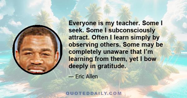 Everyone is my teacher. Some I seek. Some I subconsciously attract. Often I learn simply by observing others. Some may be completely unaware that I’m learning from them, yet I bow deeply in gratitude.