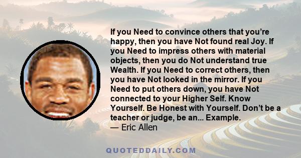 If you Need to convince others that you’re happy, then you have Not found real Joy. If you Need to impress others with material objects, then you do Not understand true Wealth. If you Need to correct others, then you