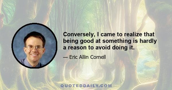 Conversely, I came to realize that being good at something is hardly a reason to avoid doing it.