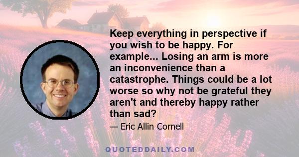 Keep everything in perspective if you wish to be happy. For example... Losing an arm is more an inconvenience than a catastrophe. Things could be a lot worse so why not be grateful they aren't and thereby happy rather