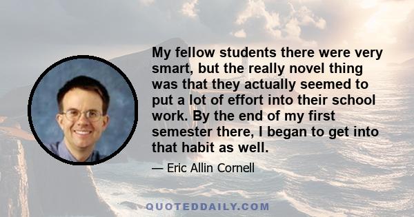 My fellow students there were very smart, but the really novel thing was that they actually seemed to put a lot of effort into their school work. By the end of my first semester there, I began to get into that habit as