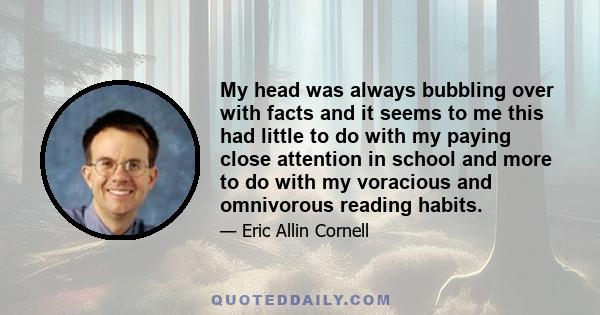 My head was always bubbling over with facts and it seems to me this had little to do with my paying close attention in school and more to do with my voracious and omnivorous reading habits.