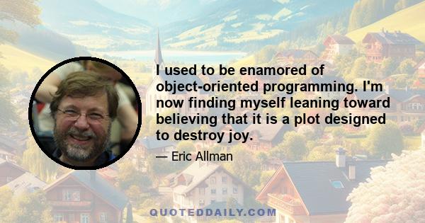 I used to be enamored of object-oriented programming. I'm now finding myself leaning toward believing that it is a plot designed to destroy joy.