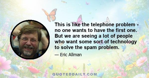 This is like the telephone problem - no one wants to have the first one. But we are seeing a lot of people who want some sort of technology to solve the spam problem.