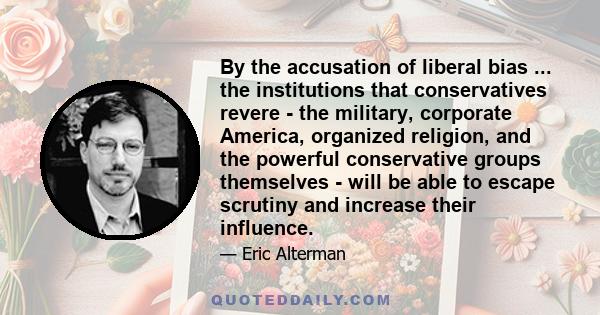 By the accusation of liberal bias ... the institutions that conservatives revere - the military, corporate America, organized religion, and the powerful conservative groups themselves - will be able to escape scrutiny