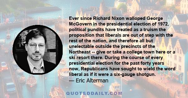 Ever since Richard Nixon walloped George McGovern in the presidential election of 1972, political pundits have treated as a truism the proposition that liberals are out of step with the rest of the nation, and therefore 