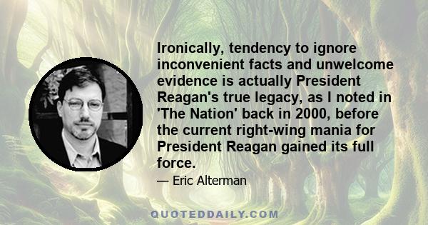 Ironically, tendency to ignore inconvenient facts and unwelcome evidence is actually President Reagan's true legacy, as I noted in 'The Nation' back in 2000, before the current right-wing mania for President Reagan