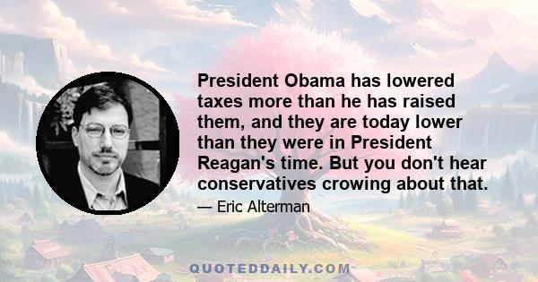 President Obama has lowered taxes more than he has raised them, and they are today lower than they were in President Reagan's time. But you don't hear conservatives crowing about that.